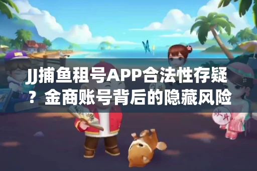 JJ捕鱼租号APP合法性存疑？金商账号背后的隐藏风险揭秘