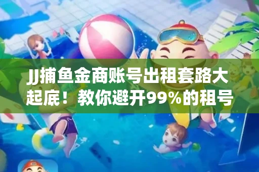 JJ捕鱼金商账号出租套路大起底！教你避开99%的租号陷阱